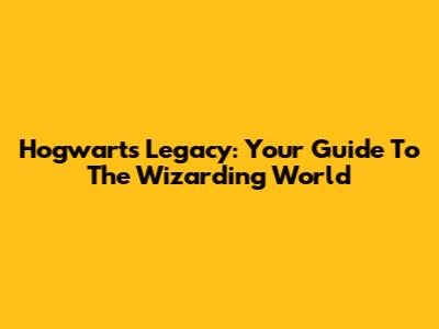Hogwarts Legacy: Your Guide To The Wizarding World