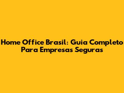 Home Office Brasil: Guia Completo Para Empresas Seguras