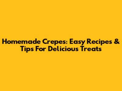 Homemade Crepes: Easy Recipes & Tips For Delicious Treats