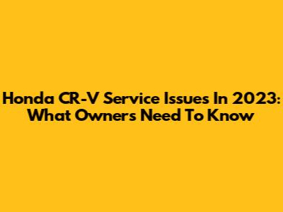 Honda CR-V Service Issues In 2023: What Owners Need To Know