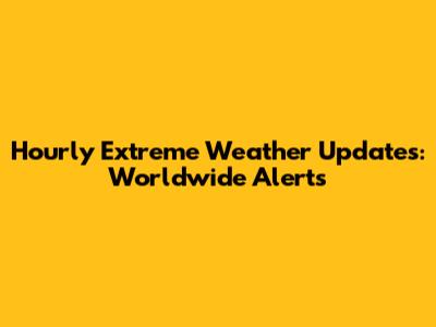 Hourly Extreme Weather Updates: Worldwide Alerts