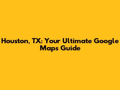 Houston, TX: Your Ultimate Google Maps Guide