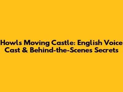 Howl's Moving Castle: English Voice Cast & Behind-the-Scenes Secrets