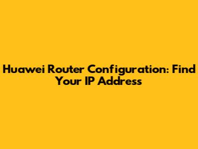 Huawei Router Configuration: Find Your IP Address