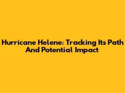 Hurricane Helene: Tracking Its Path And Potential Impact