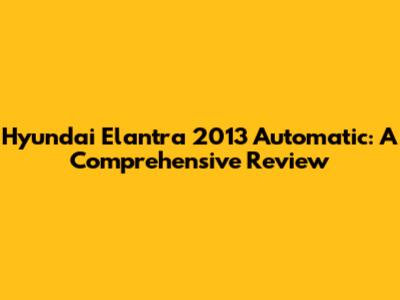 Hyundai Elantra 2013 Automatic: A Comprehensive Review