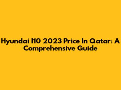 Hyundai I10 2023 Price In Qatar: A Comprehensive Guide