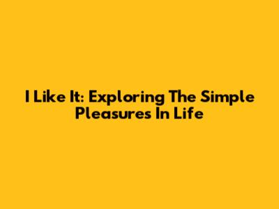 I Like It: Exploring The Simple Pleasures In Life