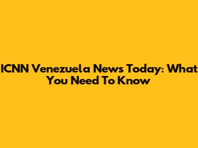 ICNN Venezuela News Today: What You Need To Know