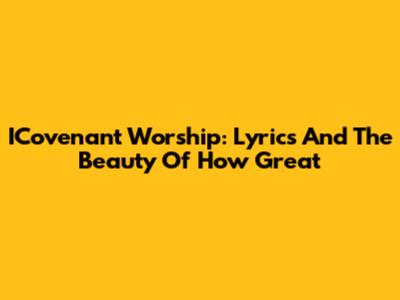 ICovenant Worship: Lyrics And The Beauty Of 'How Great'