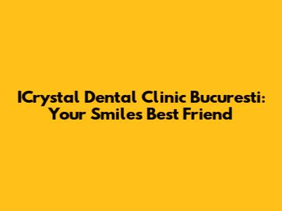 ICrystal Dental Clinic Bucuresti: Your Smile's Best Friend