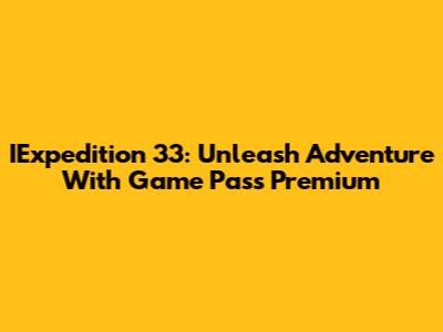 IExpedition 33: Unleash Adventure With Game Pass Premium
