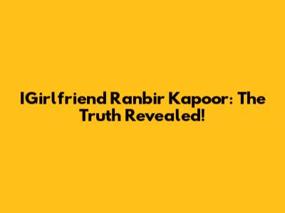 IGirlfriend Ranbir Kapoor: The Truth Revealed!