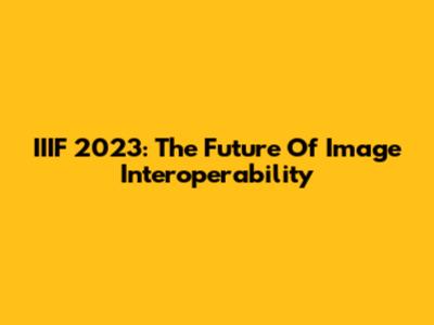 IIIF 2023: The Future Of Image Interoperability