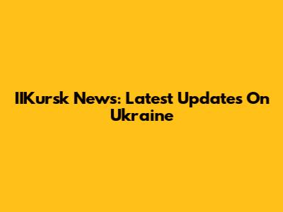 IIKursk News: Latest Updates On Ukraine