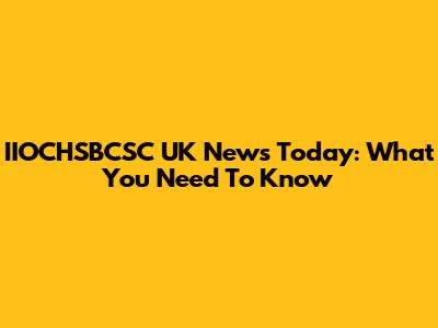 IIOCHSBCSC UK News Today: What You Need To Know