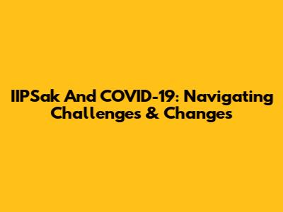 IIPSak And COVID-19: Navigating Challenges & Changes
