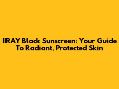 IIRAY Black Sunscreen: Your Guide To Radiant, Protected Skin