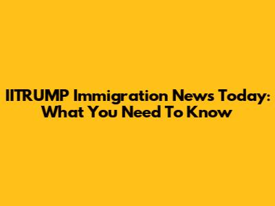 IITRUMP Immigration News Today: What You Need To Know