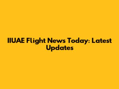 IIUAE Flight News Today: Latest Updates