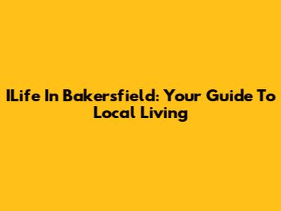 ILife In Bakersfield: Your Guide To Local Living
