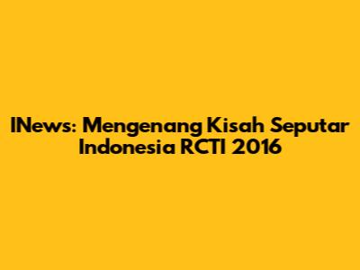 INews: Mengenang Kisah Seputar Indonesia RCTI 2016