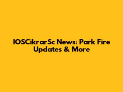 IOSCikrarSc News: Park Fire Updates & More