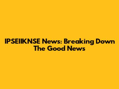 IPSEIIKNSE News: Breaking Down The Good News