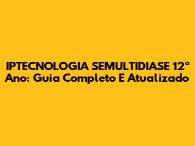IPTECNOLOGIA SEMULTIDIASE 12º Ano: Guia Completo E Atualizado