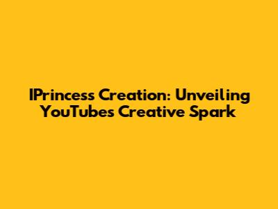 IPrincess Creation: Unveiling YouTube's Creative Spark