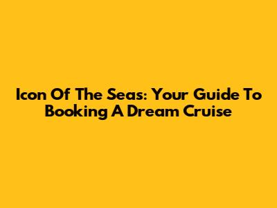 Icon Of The Seas: Your Guide To Booking A Dream Cruise