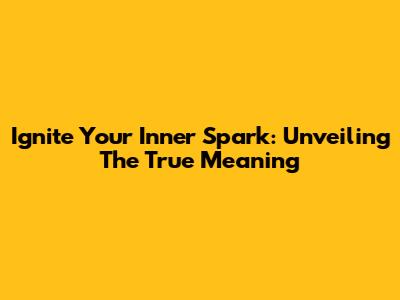 Ignite Your Inner Spark: Unveiling The True Meaning