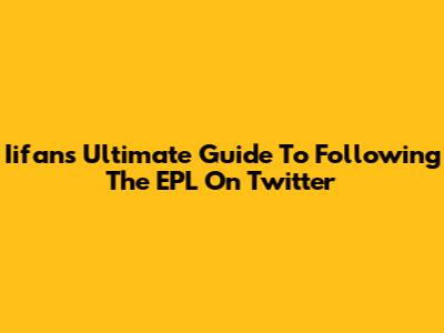 Iifans' Ultimate Guide To Following The EPL On Twitter