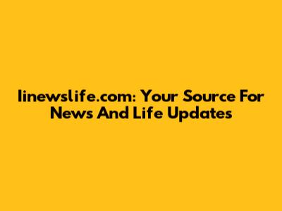 Iinewslife.com: Your Source For News And Life Updates