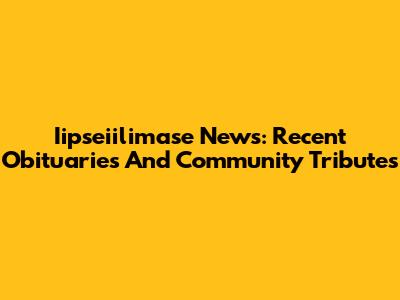 Iipseiilimase News: Recent Obituaries And Community Tributes