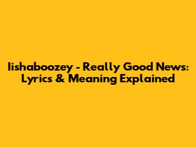 Iishaboozey - Really Good News: Lyrics & Meaning Explained