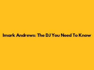 Imark Andrews: The DJ You Need To Know