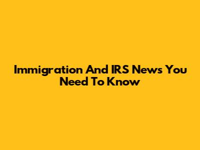 Immigration And IRS News You Need To Know