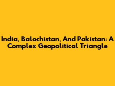 India, Balochistan, And Pakistan: A Complex Geopolitical Triangle