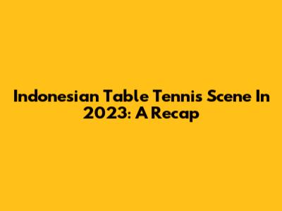 Indonesian Table Tennis Scene In 2023: A Recap