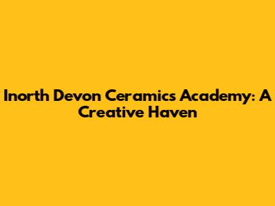 Inorth Devon Ceramics Academy: A Creative Haven