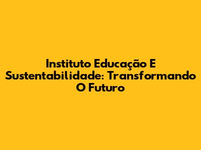 Instituto Educação E Sustentabilidade: Transformando O Futuro