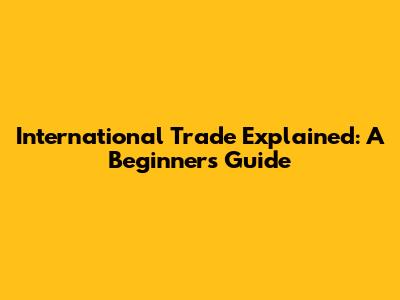 International Trade Explained: A Beginner's Guide