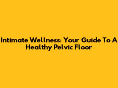 Intimate Wellness: Your Guide To A Healthy Pelvic Floor