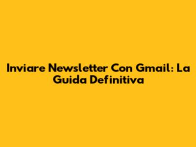 Inviare Newsletter Con Gmail: La Guida Definitiva