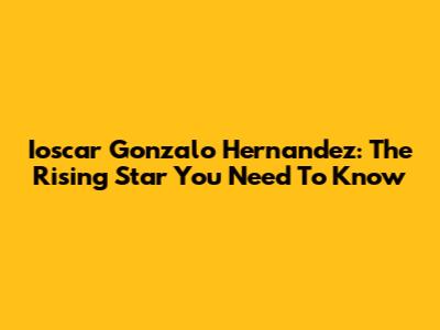 Ioscar Gonzalo Hernandez: The Rising Star You Need To Know