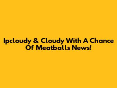 Ipcloudy & Cloudy With A Chance Of Meatballs News!
