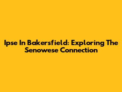 Ipse In Bakersfield: Exploring The Senowese Connection
