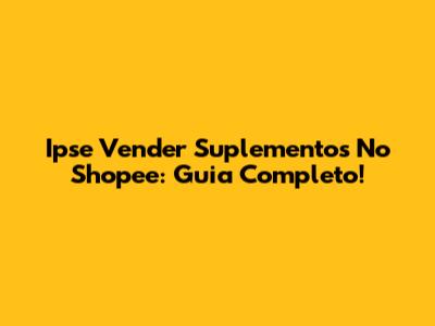 Ipse Vender Suplementos No Shopee: Guia Completo!