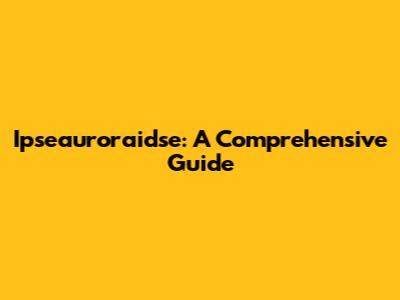 Ipseauroraidse: A Comprehensive Guide